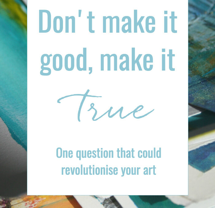 Don’t make it good – make it true : One question that could revolutionise your art