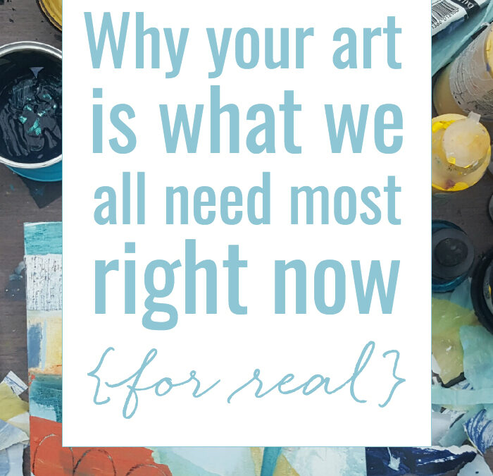 Why your art is what we all need most right now {for real}